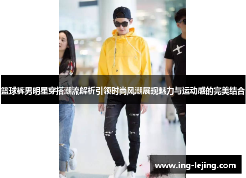 篮球裤男明星穿搭潮流解析引领时尚风潮展现魅力与运动感的完美结合
